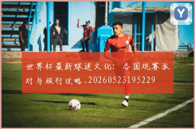 世界杯最新球迷文化：各国观赛派对与旅行攻略_20260523195229