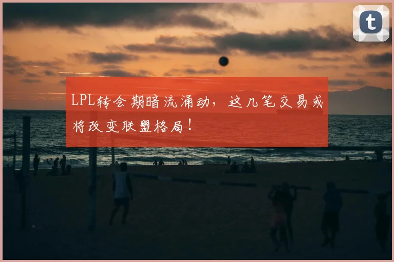 LPL转会期暗流涌动,这几笔交易或将改变联盟格局!