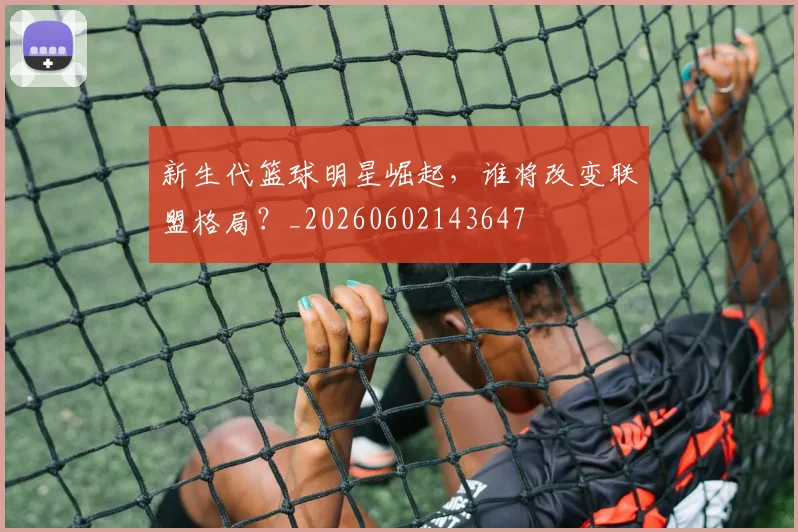 新生代篮球明星崛起，谁将改变联盟格局？_20260602143647