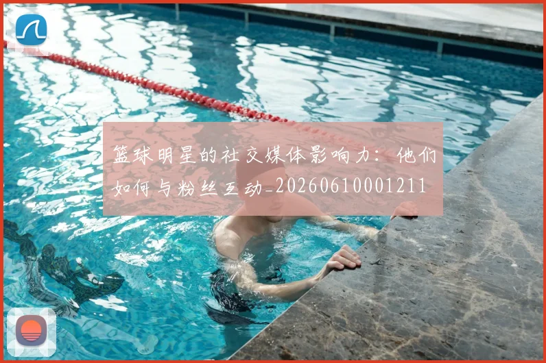 篮球明星的社交媒体影响力：他们如何与粉丝互动_20260610001211