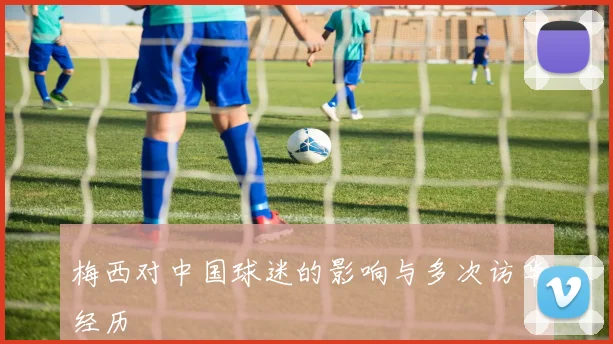 梅西对中国球迷的影响与多次访华经历