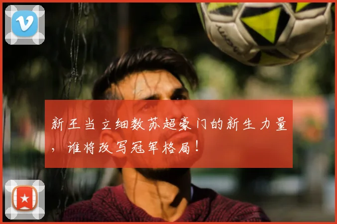 新王当立细数苏超豪门的新生力量，谁将改写冠军格局！