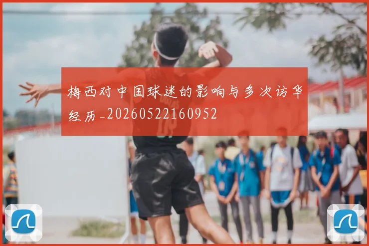 梅西对中国球迷的影响与多次访华经历_20260522160952