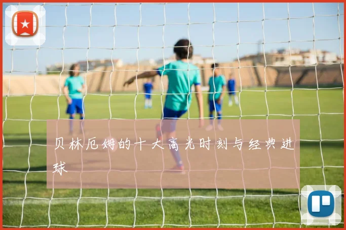 贝林厄姆的十大高光时刻与经典进球