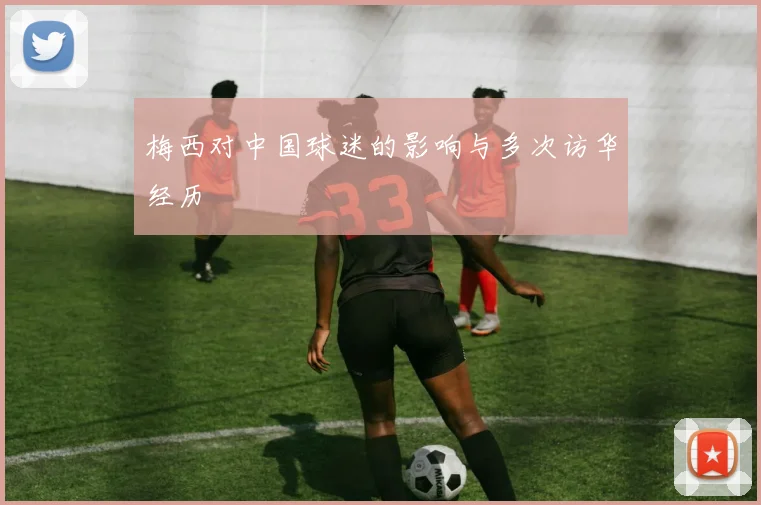 梅西对中国球迷的影响与多次访华经历