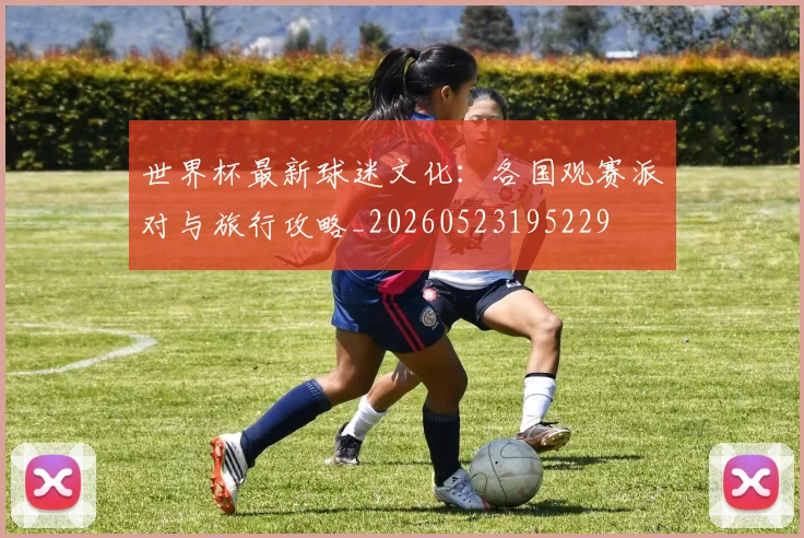 世界杯最新球迷文化:各国观赛派对与旅行攻略_20260523195229