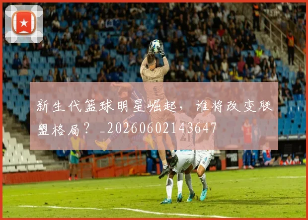 新生代篮球明星崛起，谁将改变联盟格局？_20260602143647